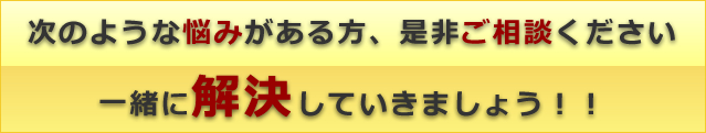 次のような悩みがある方、是非ご相談下さい。一緒に解決していきましょう! 次のような悩みがある方、是非ご相談下さい。一緒に解決していきましょう!